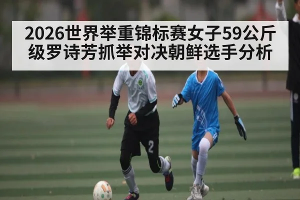 2026世界举重锦标赛女子59公斤级罗诗芳抓举对决朝鲜选手分析（kaiyun）